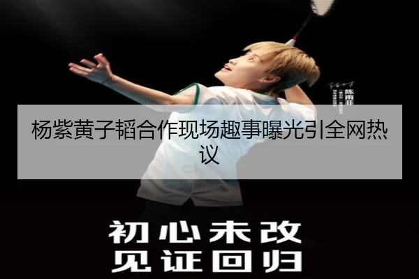 杨紫黄子韬合作现场趣事曝光引全网热议